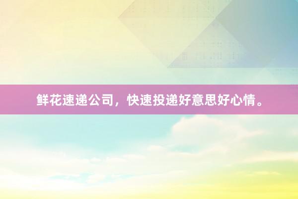 鲜花速递公司，快速投递好意思好心情。