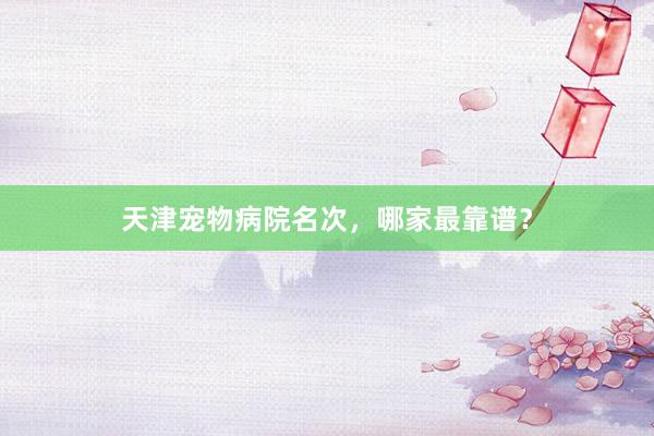 天津宠物病院名次，哪家最靠谱？